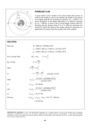 PROPRIETARY MATERIAL. © 2013 The McGraw-Hill Companies, Inc. All rights reserved. No part of this Manual may be displayed,
reproduced or distributed in any form or by any means, without the prior written permission of the publisher, or used beyond the limited
distribution to teachers and educators permitted by McGraw-Hill for their individual course preparation. If you are a student using this Manual,
you are using it without permission.
440
PROBLEM 12.89
A space shuttle S and a satellite A are in the circular orbits shown. In
order for the shuttle to recover the satellite, the shuttle is first placed
in an elliptic path BC by increasing its speed by 280 ft/sBvΔ = as it
passes through B. As the shuttle approaches C, its speed is increased
by 260 ft/sCvΔ = to insert it into a second elliptic transfer orbit CD.
Knowing that the distance from O to C is 4289 mi, determine the
amount by which the speed of the shuttle should be increased as it
approaches D to insert it into the circular orbit of the satellite.
SOLUTION
First note 6
6
6
3960 mi 20.9088 10 ft
(3960 380) mi 4340 mi 22.9152 10 ft
(3960 180) mi 4140 mi 21.8592 10 ft
A
B
R
r
r
= = ×
= + = = ×
= + = = ×
For a circular orbit,
2
:n n
v
F ma F m
r
Σ = =
Eq. (12.28): 2
Mm
F G
r
=
Then
2
2
Mm v
G m
rr
=
or
2
2
using Eq. (12.29).= =
GM gR
v
r r
Then
2 6 2
2
circ 6
32.2 ft/s (20.9088 10 ft)
( )
22.9152 10 ft
Av
× ×
=
×
or circ( ) 24,785 ft/sAv =
and
2 6 2
2
circ 6
32.2 ft/s (20.9088 10 ft)
( )
21.8592 10 ft
Bv
× ×
=
×
or circ( ) 25,377 ft/sBv =
We have circ( ) ( ) (25,377 280) ft/sBCB TR B Bv v v= + Δ = +
25,657 ft/s=
 