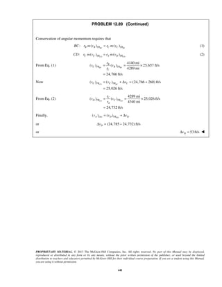 PROPRIETARY MATERIAL. © 2013 The McGraw-Hill Companies, Inc. All rights reserved. No part of this Manual may be displayed,
reproduced or distributed in any form or by any means, without the prior written permission of the publisher, or used beyond the limited
distribution to teachers and educators permitted by McGraw-Hill for their individual course preparation. If you are a student using this Manual,
you are using it without permission.
441
PROBLEM 12.89 (Continued)
Conservation of angular momentum requires that
: ( ) ( )BC BCB B TR C C TRBC r m v r m v= (1)
: ( ) ( )CD CDC C TR A D TRCD r m v r m v= (2)
From Eq. (1)
4140 mi
( ) ( ) 25,657 ft/s
4289 mi
24,766 ft/s
BC BC
B
C TR B TR
C
r
v v
r
= = ×
=
Now ( ) ( ) (24,766 260) ft/s
25,026 ft/s
CD BCC TR C TR Cv v v= + Δ = +
=
From Eq. (2)
4289 mi
( ) ( ) 25,026 ft/s
4340 mi
24,732 ft/s
CD CD
C
D TR C TR
A
r
v v
r
= = ×
=
Finally, circ( ) ( ) CDA D TR Dv v v= + Δ
or (24,785 24,732) ft/sDvΔ = −
or 53 ft/sDvΔ = 
 
