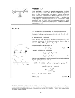 PROPRIETARY MATERIAL. © 2013 The McGraw-Hill Companies, Inc. All rights reserved. No part of this Manual may be displayed,
reproduced or distributed in any form or by any means, without the prior written permission of the publisher, or used beyond the limited
distribution to teachers and educators permitted by McGraw-Hill for their individual course preparation. If you are a student using this Manual,
you are using it without permission.
443
PROBLEM 12.91
A 1-lb ball A and a 2-lb ball B are mounted on a horizontal rod which
rotates freely about a vertical shaft. The balls are held in the positions
shown by pins. The pin holding B is suddenly removed and the ball
moves to position C as the rod rotates. Neglecting friction and the mass
of the rod and knowing that the initial speed of A is 8Av = ft/s, determine
(a) the radial and transverse components of the acceleration of ball B
immediately after the pin is removed, (b) the acceleration of ball B
relative to the rod at that instant, (c) the speed of ball A after ball B has
reached the stop at C.
SOLUTION
Let r and θ be polar coordinates with the origin lying at the shaft.
Constraint of rod: radians; ; .B A B A B Aθ θ π θ θ θ θ θ θ= + = = = =     
(a) Components of acceleration
Sketch the free body diagrams of the balls showing the radial and
transverse components of the forces acting on them. Owing to
frictionless sliding of B along the rod, ( ) 0.B rF =
Radial component of acceleration of B.
( ) :r B B rF m a= ( ) 0B ra = 
Transverse components of acceleration.
( ) 2A A Aa r r raθ θ θ θ= + =  
( ) 2B B Ba r rθ θ θ= +  (1)
Since the rod is massless, it must be in equilibrium. Draw its free body
diagram, applying Newton’s 3rd Law.
0 0: ( ) ( ) ( ) ( ) 0A A B B A A A B B BM r F r F r m a r m aθ θ θ θΣ = + = + =
( 2 ) 0A A A B B B Br m r r m r rθ θ θ+ + =  
2 2
2 B B
A A B B
m r
m r m r
θ
θ
−
=
+

At 0,t = 0 so that 0.Br θ= =
From Eq. (1), ( ) 0Ba θ = 
 