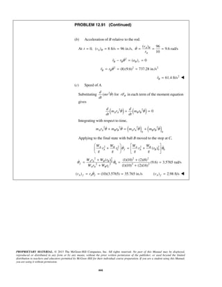 PROPRIETARY MATERIAL. © 2013 The McGraw-Hill Companies, Inc. All rights reserved. No part of this Manual may be displayed,
reproduced or distributed in any form or by any means, without the prior written permission of the publisher, or used beyond the limited
distribution to teachers and educators permitted by McGraw-Hill for their individual course preparation. If you are a student using this Manual,
you are using it without permission.
444
PROBLEM 12.91 (Continued)
(b) Acceleration of B relative to the rod.
At
( ) 96
0, ( ) 8 ft/s 96 in./s, 9.6 rad/s
10
A
A
A
v
t v
r
θ
θ θ= = = = = =
2
( ) 0B B B rr r aθ− = =
2 2 2
(8)(9.6) 737.28 in./sB Br r θ= = =
2
61.4 ft/sBr = 
(c) Speed of A.
Substituting 2
( ) for
d
mr rF
dt
θθ in each term of the moment equation
gives
( ) ( )2 2
0A A B B
d d
m r m r
dt dt
θ θ+ = 
Integrating with respect to time,
( ) ( )2 2 2 2
0 0
A A B B A A B Bm r m r m r m rθ θ θ θ+ = +   
Applying to the final state with ball B moved to the stop at C,
2 2 2 2
0 0( )A B A B
A C f A B
W W W W
r r r r
g g g g
θ θ
   
+ = +   
   
 
2 2 2 2
0
02 2 2 2
( ) (1)(10) (2)(8)
(9.6) 3.5765 rad/s
(1)(10) (2)(16)
A A B B
f
A A B C
W r W r
W r W r
θ θ
+ +
= = =
+ +
 
( ) (10)(3.5765) 35.765 in./sA f A fv r θ= = = ( ) 2.98 ft/sA fv = 
 