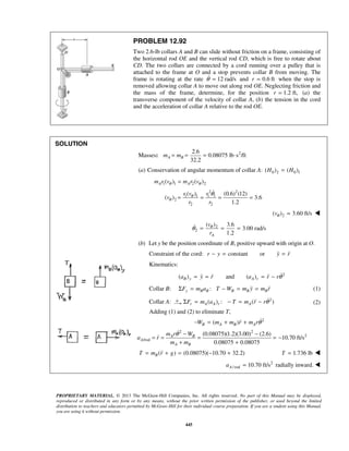 PROPRIETARY MATERIAL. © 2013 The McGraw-Hill Companies, Inc. All rights reserved. No part of this Manual may be displayed,
reproduced or distributed in any form or by any means, without the prior written permission of the publisher, or used beyond the limited
distribution to teachers and educators permitted by McGraw-Hill for their individual course preparation. If you are a student using this Manual,
you are using it without permission.
445
PROBLEM 12.92
Two 2.6-lb collars A and B can slide without friction on a frame, consisting of
the horizontal rod OE and the vertical rod CD, which is free to rotate about
CD. The two collars are connected by a cord running over a pulley that is
attached to the frame at O and a stop prevents collar B from moving. The
frame is rotating at the rate 12 rad/sθ = and 0.6 ftr = when the stop is
removed allowing collar A to move out along rod OE. Neglecting friction and
the mass of the frame, determine, for the position 1.2 ft,r = (a) the
transverse component of the velocity of collar A, (b) the tension in the cord
and the acceleration of collar A relative to the rod OE.
SOLUTION
Masses: 22.6
0.08075 lb s /ft
32.2
A Bm m= = = ⋅
(a) Conservation of angular momentum of collar A: 0 2 0 1( ) ( )H H=
1 1 2 2( ) ( )A Am r v m r vθ θ=
2 2
1 1 1 1
2
2 2
( ) (0.6) (12)
( ) 3.6
1.2
r v r
v
r r
θ
θ
θ
= = = =

2( ) 3.60 ft/svθ = 
2
2
( ) 3.6
3.00 rad/s
1.2A
v
r
θ
θ = = =
(b) Let y be the position coordinate of B, positive upward with origin at O.
Constraint of the cord: constant orr y y r− = = 
Kinematics:
2
( ) and ( )B y A ra y r a r rθ= = = −   
Collar B: :y B B B B BF m a T W m y m rΣ = − = =  (1)
Collar A: 2
( ) : ( )r A A r AF m a T m r rθΣ = − = −  (2)
Adding (1) and (2) to eliminate T,
2
( )B A B AW m m r m rθ− = + + 
2 2
2
/rod
(0.08075)(1.2)(3.00) (2.6)
10.70 ft/s
0.08075 0.08075
A B
A
A B
m r W
a r
m m
θ − −
= = = = −
+ +


( ) (0.08075)( 10.70 32.2)BT m r g= + = − + 1.736 lbT = 
2
/ rod 10.70 ft/sAa = radially inward. 
 