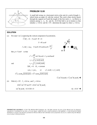PROPRIETARY MATERIAL. © 2013 The McGraw-Hill Companies, Inc. All rights reserved. No part of this Manual may be displayed,
reproduced or distributed in any form or by any means, without the prior written permission of the publisher, or used beyond the limited
distribution to teachers and educators permitted by McGraw-Hill for their individual course preparation. If you are a student using this Manual,
you are using it without permission.
446
PROBLEM 12.93
A small ball swings in a horizontal circle at the end of a cord of length 1l ,
which forms an angle 1θ with the vertical. The cord is then slowly drawn
through the support at O until the length of the free end is 2.l (a) Derive a
relation among 1,l 2 ,l 1,θ and 2.θ (b) If the ball is set in motion so that
initially 1 0.8 ml = and 1 35 ,θ = ° determine the angle 2θ when 2 0.6 m.l =
SOLUTION
(a) For state 1 or 2, neglecting the vertical component of acceleration,
0: cos 0yF T WθΣ = − =
cosT W θ=
2
: sin sin cosx n
mv
F ma T Wθ θ θ
ρ
Σ = = =
But sinρ θ=  so that
2 2
1 1 1 1
sin cos sin tan
sin tan
W
v g
m
v g
ρ
θ θ θ θ
θ θ
= =
=


and 2 2 2 2sin tan
0: constanty y
v g
M H
θ θ=
Σ = =

1 1 2 2r mv r mv= or 1 1 1 2 2 2sin sinv vθ θ= 
3/2 3/2
1 1 1 2 2 21 2sin sin tan sin sin tang θ θ θ θ θ θ= 
3 3 3 3
1 1 1 2 2 2sin tan sin tanθ θ θ θ=  
(b) With 1 1 235 , 0.8 m, and 0.6 mθ = ° = = 
3 3 3 3
2 2(0.8) sin 35 tan35 (0.6) sin tanθ θ° ° =
3
2 2sin tan 0.31320 0θ θ − = 2 43.6θ = ° 
 