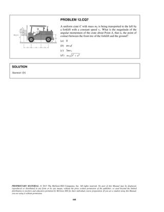 PROPRIETARY MATERIAL. © 2013 The McGraw-Hill Companies, Inc. All rights reserved. No part of this Manual may be displayed,
reproduced or distributed in any form or by any means, without the prior written permission of the publisher, or used beyond the limited
distribution to teachers and educators permitted by McGraw-Hill for their individual course preparation. If you are a student using this Manual,
you are using it without permission.
448
PROBLEM 12.CQ7
A uniform crate C with mass mC is being transported to the left by
a forklift with a constant speed v1. What is the magnitude of the
angular momentum of the crate about Point A, that is, the point of
contact between the front tire of the forklift and the ground?
(a) 0
(b) mv1d
(c) 3mv1
(d ) 2 2
1 3mv d+
SOLUTION
Answer: (b)
 