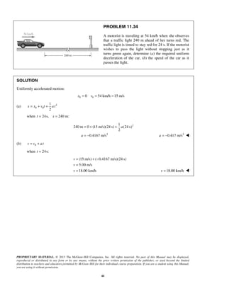 PROPRIETARY MATERIAL. © 2013 The McGraw-Hill Companies, Inc. All rights reserved. No part of this Manual may be displayed,
reproduced or distributed in any form or by any means, without the prior written permission of the publisher, or used beyond the limited
distribution to teachers and educators permitted by McGraw-Hill for their individual course preparation. If you are a student using this Manual,
you are using it without permission.
44
PROBLEM 11.34
A motorist is traveling at 54 km/h when she observes
that a traffic light 240 m ahead of her turns red. The
traffic light is timed to stay red for 24 s. If the motorist
wishes to pass the light without stopping just as it
turns green again, determine (a) the required uniform
deceleration of the car, (b) the speed of the car as it
passes the light.
SOLUTION
Uniformly accelerated motion:
0 00 54 km/h 15 m/sx v= = =
(a) 2
0 0
1
2
x x v t at= + +
when 24s, 240 m:t x= =
2
2
1
240 m 0 (15 m/s)(24 s) (24 s)
2
0.4167 m/s
a
a
= + +
= − 2
0.417 m/sa = − 
(b) 0v v at= +
when 24s:t =
(15 m/s) ( 0.4167 m/s)(24 s)
5.00 m/s
18.00 km/h
v
v
v
= + −
=
= 18.00 km/hv = 
 