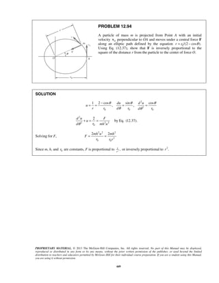PROPRIETARY MATERIAL. © 2013 The McGraw-Hill Companies, Inc. All rights reserved. No part of this Manual may be displayed,
reproduced or distributed in any form or by any means, without the prior written permission of the publisher, or used beyond the limited
distribution to teachers and educators permitted by McGraw-Hill for their individual course preparation. If you are a student using this Manual,
you are using it without permission.
449
PROBLEM 12.94
A particle of mass m is projected from Point A with an initial
velocity 0v perpendicular to OA and moves under a central force F
along an elliptic path defined by the equation 0/(2 cos ).r r θ= −
Using Eq. (12.37), show that F is inversely proportional to the
square of the distance r from the particle to the center of force O.
SOLUTION
2
2
0 0 0
1 2 cos sin cos
, ,
du d u
u
r r d r rd
θ θ θ
θ θ
−
= = = =
2
2 2 2
0
2d u F
u
rd mh uθ
+ = = by Eq. (12.37).
Solving for F,
2 2 2
2
0 0
2 2mh u mh
F
r r r
= =
Since m, h, and 0r are constants, F is proportional to 2
1
,
r
or inversely proportional to 2
.r 
 
