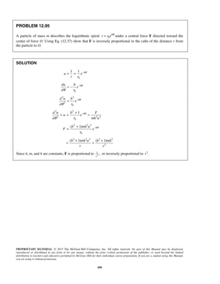 PROPRIETARY MATERIAL. © 2013 The McGraw-Hill Companies, Inc. All rights reserved. No part of this Manual may be displayed,
reproduced or distributed in any form or by any means, without the prior written permission of the publisher, or used beyond the limited
distribution to teachers and educators permitted by McGraw-Hill for their individual course preparation. If you are a student using this Manual,
you are using it without permission.
450
PROBLEM 12.95
A particle of mass m describes the logarithmic spiral 0
b
r r e θ
= under a central force F directed toward the
center of force O. Using Eq. (12.37) show that F is inversely proportional to the cube of the distance r from
the particle to O.
SOLUTION
0
1 1 b
u e
r r
θ−
= =
0
bdu b
e
d r
θ
θ
−
= −
2 2
2
0
bd u b
e
rd
θ
θ
−
=
2 2
2 2 2
0
1 bd u b F
u e
rd mh u
θ
θ
−+
+ = =
2 2 2
0
( 1) bb mh u
F e
r
θ−+
=
2 2 2 2 2
3
( 1) ( 1)b mh u b mh
r r
+ +
= =
Since b, m, and h are constants, F is proportional to 3
1
,
r
or inversely proportional to 3
.r
 