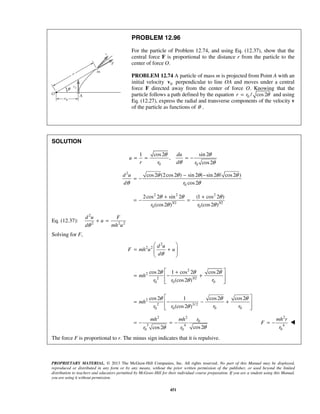 PROPRIETARY MATERIAL. © 2013 The McGraw-Hill Companies, Inc. All rights reserved. No part of this Manual may be displayed,
reproduced or distributed in any form or by any means, without the prior written permission of the publisher, or used beyond the limited
distribution to teachers and educators permitted by McGraw-Hill for their individual course preparation. If you are a student using this Manual,
you are using it without permission.
451
PROBLEM 12.96
For the particle of Problem 12.74, and using Eq. (12.37), show that the
central force F is proportional to the distance r from the particle to the
center of force O.
PROBLEM 12.74 A particle of mass m is projected from Point A with an
initial velocity 0v perpendicular to line OA and moves under a central
force F directed away from the center of force O. Knowing that the
particle follows a path defined by the equation 0 / cos2r r θ= and using
Eq. (12.27), express the radial and transverse components of the velocity v
of the particle as functions of θ .
SOLUTION
0 0
1 cos2 sin 2
,
cos2
du
u
r r d r
θ θ
θ θ
= = = −
2
0
2 2 2
3/2 3/2
0 0
cos2 (2cos2 ) sin 2 ( sin 2 / cos2 )
cos2
2cos 2 sin 2 (1 cos 2 )
(cos2 ) (cos2 )
d u
d r
r r
θ θ θ θ θ
θ θ
θ θ θ
θ θ
− −
= −
+ +
= − = −
Eq. (12.37):
2
2 2 2
d u F
u
d mh uθ
+ =
Solving for F,
2
2 2
2
2
2 3/2
00 0
2
2 3/2
0 00 0
cos2 1 cos 2 cos2
(cos2 )
cos2 1 cos2 cos2
(cos2 )
d u
F mh u u
d
mh
rr r
mh
r rr r
θ
θ θ θ
θ
θ θ θ
θ
 
= +  
 
 +
= − + 
  
 
= − − + 
  
2 2
0
3 4
0 0 cos2cos2
mh mh r
r r θθ
= − = −
2
4
0
mh r
F
r
= − 
The force F is proportional to r. The minus sign indicates that it is repulsive.
 