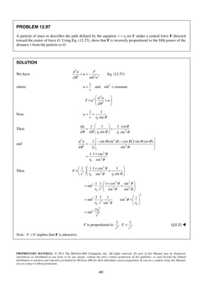 PROPRIETARY MATERIAL. © 2013 The McGraw-Hill Companies, Inc. All rights reserved. No part of this Manual may be displayed,
reproduced or distributed in any form or by any means, without the prior written permission of the publisher, or used beyond the limited
distribution to teachers and educators permitted by McGraw-Hill for their individual course preparation. If you are a student using this Manual,
you are using it without permission.
452
PROBLEM 12.97
A particle of mass m describes the path defined by the equation 0 sinr r θ= under a central force F directed
toward the center of force O. Using Eq. (12.37), show that F is inversely proportional to the fifth power of the
distance r from the particle to O.
SOLUTION
We have
2
2 2 2
Eq. (12.37)
d u F
u
d mh uθ
+ =
where 21
and constantu mh
r
= =
2
2
2
d u
F u u
dθ
 
× +  
 
Now
0
1 1
sin
u
r r θ
= =
Then 2
0 0
1 1 1 cos
sin sin
du
d d r r
θ
θ θ θ θ
 
= = − 
 
and
2 2
2 4
0
2
3
0
1 sin (sin ) cos (2 sin cos )
sin
1 1 cos
sin
d u
rd
r
θ θ θ θ θ
θ θ
θ
θ
 − −
= −  
 
+
=
Then
2
2 3
0 0
1 1 1 cos 1
sinsin
F
r rr
θ
θθ
 + 
× +     
2 2
2
2 3 3
0
3
2 3
2 3
0 0
2
2 0
5
1 1 1 cos sin
sin sin
2 1 1
sin
sin
2
mh
r r
r
mh
r rr
r
mh
r
θ θ
θ θ
θ
θ
 +
= +  
 
 
= =  
 
=
F is proportional to 5
1
r 5
1
F
r
× Q.E.D.
Note: 0F > implies that F is attractive.
 