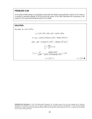 PROPRIETARY MATERIAL. © 2013 The McGraw-Hill Companies, Inc. All rights reserved. No part of this Manual may be displayed,
reproduced or distributed in any form or by any means, without the prior written permission of the publisher, or used beyond the limited
distribution to teachers and educators permitted by McGraw-Hill for their individual course preparation. If you are a student using this Manual,
you are using it without permission.
453
PROBLEM 12.98
It was observed that during its second flyby of the earth, the Galileo spacecraft had a velocity of 14.1 km/s as
it reached its minimum altitude of 303 km above the surface of the earth. Determine the eccentricity of the
trajectory of the spacecraft during this portion of its flight.
SOLUTION
For earth, 6
6.37 10 mR = ×
6 3 6
0 6.37 10 303. 10 6.673 10 mr = × + × = ×
6 3 9 2
0 0 (6.673 10 )(14.1 10 ) 94.09 10 m /sh r v= = × × = ×
2 6 2 12 3 2
(9.81)(6.37 10 ) 398.06 10 m /sGM gR= = × = ×
2
0
1
(1 )
GM
r h
ε= +
2 9 2
6 12
0
(94.09 10 )
1 3.33
(6.673 10 )(398.06 10 )
h
r GM
ε
×
+ = = =
× ×
3.33 1ε = − 2.33ε = 
 