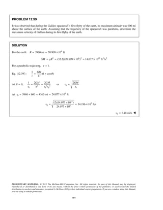PROPRIETARY MATERIAL. © 2013 The McGraw-Hill Companies, Inc. All rights reserved. No part of this Manual may be displayed,
reproduced or distributed in any form or by any means, without the prior written permission of the publisher, or used beyond the limited
distribution to teachers and educators permitted by McGraw-Hill for their individual course preparation. If you are a student using this Manual,
you are using it without permission.
454
PROBLEM 12.99
It was observed that during the Galileo spacecraft’s first flyby of the earth, its maximum altitude was 600 mi
above the surface of the earth. Assuming that the trajectory of the spacecraft was parabolic, determine the
maximum velocity of Galileo during its first flyby of the earth.
SOLUTION
For the earth: 6
3960 mi 20.909 10 ftR = = ×
2 6 2 15 3 2
(32.2)(20.909 10 ) 14.077 10 ft /sGM gR= = × = ×
For a parabolic trajectory, 1.ε =
Eq. (12.39 )′ : 2
1
(1 cos )
GM
r h
θ= +
At 02 2 2
0 00 0
1 2 2 2
0, or
GM GM GM
v
r rh r v
θ = = = =
At 6
0 3960 600 4560 mi 24.077 10 ft,r = + = = ×
15
3
0 6
(2)(14.077 10 )
34.196 10 ft/s
24.077 10
v
×
= = ×
×
0 6.48 mi/sv = 
 
