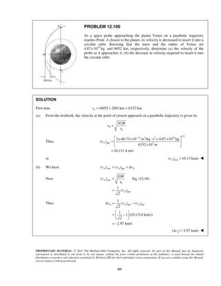 PROPRIETARY MATERIAL. © 2013 The McGraw-Hill Companies, Inc. All rights reserved. No part of this Manual may be displayed,
reproduced or distributed in any form or by any means, without the prior written permission of the publisher, or used beyond the limited
distribution to teachers and educators permitted by McGraw-Hill for their individual course preparation. If you are a student using this Manual,
you are using it without permission.
455
PROBLEM 12.100
As a space probe approaching the planet Venus on a parabolic trajectory
reaches Point A closest to the planet, its velocity is decreased to insert it into a
circular orbit. Knowing that the mass and the radius of Venus are
4.87 24
10 kg× and 6052 km, respectively, determine (a) the velocity of the
probe as it approaches A, (b) the decrease in velocity required to insert it into
the circular orbit.
SOLUTION
First note (6052 280) km 6332 kmAr = + =
(a) From the textbook, the velocity at the point of closest approach on a parabolic trajectory is given by
0
0
2GM
v
r
=
Thus,
1/2
12 3 2 24
par 3
2 66.73 10 m /kg s 4.87 10 kg
( )
6332 10 m
10,131.4 m/s
Av
− × × ⋅ × ×
=  
× 
=
or par( ) 10.13 km/sAv = 
(b) We have circ par( ) ( )A A Av v v= + Δ
Now circ
0
par
( ) Eq. (12.44)
1
( )
2
A
A
GM
v
r
v
=
=
Then par par
1
( ) ( )
2
1
1 (10.1314 km/s)
2
2.97 km/s
A A Av v vΔ = −
 
= − 
 
= −
| | 2.97 km/sAvΔ = 
 