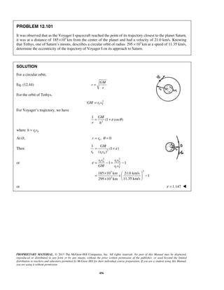 PROPRIETARY MATERIAL. © 2013 The McGraw-Hill Companies, Inc. All rights reserved. No part of this Manual may be displayed,
reproduced or distributed in any form or by any means, without the prior written permission of the publisher, or used beyond the limited
distribution to teachers and educators permitted by McGraw-Hill for their individual course preparation. If you are a student using this Manual,
you are using it without permission.
456
PROBLEM 12.101
It was observed that as the Voyager I spacecraft reached the point of its trajectory closest to the planet Saturn,
it was at a distance of 3
185 10× km from the center of the planet and had a velocity of 21.0 km/s. Knowing
that Tethys, one of Saturn’s moons, describes a circular orbit of radius 3
295 10× km at a speed of 11.35 km/s,
determine the eccentricity of the trajectory of Voyager I on its approach to Saturn.
SOLUTION
For a circular orbit,
Eq. (12.44)
GM
v
r
=
For the orbit of Tethys,
2
T TGM r v=
For Voyager’s trajectory, we have
2
1
(1 cos )
GM
r h
ε θ= +
where 0 0h r v=
At O, 0 , 0r r θ= =
Then 2
0 0 0
1
(1 )
( )
GM
r r v
ε= +
or
2 2
0 0 0 0
2
23
3
1 1
185 10 km 21.0 km/s
1
11.35 km/s295 10 km
T T
r v r v
GM r v
ε = − = −
×  
= × − 
×  
or 1.147ε = 
 
