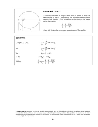 PROPRIETARY MATERIAL. © 2013 The McGraw-Hill Companies, Inc. All rights reserved. No part of this Manual may be displayed,
reproduced or distributed in any form or by any means, without the prior written permission of the publisher, or used beyond the limited
distribution to teachers and educators permitted by McGraw-Hill for their individual course preparation. If you are a student using this Manual,
you are using it without permission.
457
PROBLEM 12.102
A satellite describes an elliptic orbit about a planet of mass M.
Denoting by 0r and 1,r respectively, the minimum and maximum
values of the distance r from the satellite to the center of the planet,
derive the relation
2
0 1
1 1 2GM
r r h
+ =
where h is the angular momentum per unit mass of the satellite.
SOLUTION
Using Eq. (12.39), 2
1
cos A
A
GM
C
r h
θ= +
and 2
1
cos .B
B
GM
C
r h
θ= +
But 180 ,B Aθ θ= + °
so that cos cos .A Bθ θ= −
Adding, 2
0 1
1 1 1 1 2
A B
GM
r r r r h
+ = + = 
 