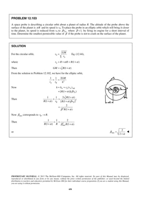 PROPRIETARY MATERIAL. © 2013 The McGraw-Hill Companies, Inc. All rights reserved. No part of this Manual may be displayed,
reproduced or distributed in any form or by any means, without the prior written permission of the publisher, or used beyond the limited
distribution to teachers and educators permitted by McGraw-Hill for their individual course preparation. If you are a student using this Manual,
you are using it without permission.
458
PROBLEM 12.103
A space probe is describing a circular orbit about a planet of radius R. The altitude of the probe above the
surface of the planet is Rα and its speed is v0. To place the probe in an elliptic orbit which will bring it closer
to the planet, its speed is reduced from v0 to 0 ,vβ where 1,β < by firing its engine for a short interval of
time. Determine the smallest permissible value of β if the probe is not to crash on the surface of the planet.
SOLUTION
For the circular orbit, 0
A
GM
v
r
= Eq. (12.44),
where (1 )Ar R R Rα α= + = +
Then 2
0 (1 )GM v R α= +
From the solution to Problem 12.102, we have for the elliptic orbit,
2
1 1 2
A B
GM
r r h
+ =
Now
0
( )
[ (1 )]( )
A A A ABh h r v
R vα β
= =
= +
Then
2
0
2
0
2
2 (1 )1 1
(1 ) [ (1 ) ]
2
(1 )
B
v R
R r R v
R
α
α α β
β α
+
+ =
+ +
=
+
Now minβ corresponds to .Br R→
Then 2
min
1 1 2
(1 ) (1 )R R Rα β α
+ =
+ +
or min
2
2
β
α
=
+

 
