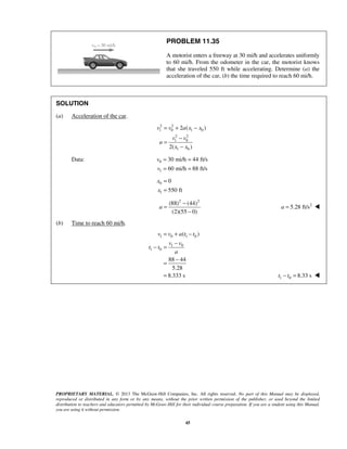 PROPRIETARY MATERIAL. © 2013 The McGraw-Hill Companies, Inc. All rights reserved. No part of this Manual may be displayed,
reproduced or distributed in any form or by any means, without the prior written permission of the publisher, or used beyond the limited
distribution to teachers and educators permitted by McGraw-Hill for their individual course preparation. If you are a student using this Manual,
you are using it without permission.
45
PROBLEM 11.35
A motorist enters a freeway at 30 mi/h and accelerates uniformly
to 60 mi/h. From the odometer in the car, the motorist knows
that she traveled 550 ft while accelerating. Determine (a) the
acceleration of the car, (b) the time required to reach 60 mi/h.
SOLUTION
(a) Acceleration of the car.
2 2
1 0 1 0
2 2
1 0
1 0
2 ( )
2( )
v v a x x
v v
a
x x
= + −
−
=
−
Data: 0
1
30 mi/h 44 ft/s
60 mi/h 88 ft/s
v
v
= =
= =
0
1
0
550 ft
x
x
=
=
2 2
(88) (44)
(2)(55 0)
a
−
=
−
2
5.28 ft/sa = 
(b) Time to reach 60 mi/h.
1 0 1 0
1 0
1 0
( )
88 44
5.28
8.333 s
v v a t t
v v
t t
a
= + −
−
− =
−
=
= 1 0 8.33 st t− = 
 