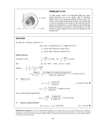 PROPRIETARY MATERIAL. © 2013 The McGraw-Hill Companies, Inc. All rights reserved. No part of this Manual may be displayed,
reproduced or distributed in any form or by any means, without the prior written permission of the publisher, or used beyond the limited
distribution to teachers and educators permitted by McGraw-Hill for their individual course preparation. If you are a student using this Manual,
you are using it without permission.
459
PROBLEM 12.104
At main engine cutoff of its thirteenth flight, the space
shuttle Discovery was in an elliptic orbit of minimum
altitude 60 km and maximum altitude 500 km above the
surface of the earth. Knowing that at Point A the shuttle had
a velocity v0 parallel to the surface of the earth and that the
shuttle was transferred to a circular orbit as it passed through
Point B, determine (a) the speed v0 of the shuttle at A, (b) the
increase in speed required at B to insert the shuttle into the
circular orbit.
SOLUTION
For earth, 3
6370 km 6370 10 mR = = ×
2 3 2 14 3 2
3
3
(9.81)(6370 10 ) 3.9806 10 m /s
6370 60 6430 km 6430 10 m
6370 500 6870 km 6870 10 m
A
B
GM gR
r
r
= = × = ×
= + = = ×
= + = = ×
Elliptic trajectory.
Using Eq. (12.39), 2 2
1 1
cos and cos .A B
A B
GM GM
C C
r rh h
θ θ= + = +
But 180 , so that cos cosB A A Bθ θ θ θ= + ° = −
Adding, 2
14 3 3
9 2
3 3
1 1 2
2 (2)(3.9806 10 )(6430 10 )(6870 10 )
51.422 10 m /s
6430 10 6870 10
A B
A B A B
A B
A B
r r GM
r r r r h
GMr r
h
r r
+
+ = =
× × ×
= = = ×
+ × + ×
(a) 0Speed at .v A
9
0 3
51.422 10
6430 10
A
A
h
v v
r
×
= = =
×
3
0 8.00 10 m/sv = × 
9
3
1 3
51.422 10
( ) 7.48497 10 m/s
6870 10
B
A
h
v
r
×
= = = ×
×
For a circular orbit through Point B,
14
3
circ 3
3.9806 10
( ) 7.6119 10 m/s
6870 10
B
B
GM
v
r
×
= = = ×
×
(b) Increase in speed at Point B.
circ 1( ) ( ) 126.97 m/sB B Bv v vΔ = − = 127 m/sBvΔ = 
 