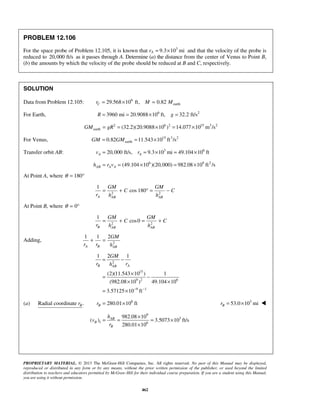 PROPRIETARY MATERIAL. © 2013 The McGraw-Hill Companies, Inc. All rights reserved. No part of this Manual may be displayed,
reproduced or distributed in any form or by any means, without the prior written permission of the publisher, or used beyond the limited
distribution to teachers and educators permitted by McGraw-Hill for their individual course preparation. If you are a student using this Manual,
you are using it without permission.
462
PROBLEM 12.106
For the space probe of Problem 12.105, it is known that rA
3
9.3 10 mi= × and that the velocity of the probe is
reduced to 20,000 ft/s as it passes through A. Determine (a) the distance from the center of Venus to Point B,
(b) the amounts by which the velocity of the probe should be reduced at B and C, respectively.
SOLUTION
Data from Problem 12.105: 6
earth29.568 10 ft, 0.82Cr M M= × =
For Earth, 6 2
3960 mi 20.9088 10 ft, 32.2 ft/sR g= = × =
2 6 2 15 3 2
earth (32.2)(20.9088 10 ) 14.077 10 m /sGM gR= = × = ×
For Venus, 15 3 2
earth0.82 11.543 10 ft /sGM GM= = ×
Transfer orbit AB: 3 6
20,000 ft/s, 9.3 10 mi 49.104 10 ftA Av r= = × = ×
6 9 2
(49.104 10 )(20,000) 982.08 10 ft /sAB A Ah r v= = × = ×
At Point A, where 180θ = °
2 2
1
cos 180
A AB AB
GM GM
C C
r h h
= + ° = −
At Point B, where 0θ = °
2 2
1
cos0
B AB AB
GM GM
C C
r h h
= + = +
Adding, 2
1 1 2
A B AB
GM
r r h
+ =
2
15
9 2 6
9 1
1 1
(2)(11.543 10 ) 1
(982.08 10 ) 49.104 10
3.57125 10 ft
B AAB
GM
r rh
− −
2
= −
×
= −
× ×
= ×
(a) Radial coordinate .Br 6
280.01 10 ftBr = × 3
53.0 10 miBr = × 
9
3
1 6
982.08 10
( ) 3.5073 10 ft/s
280.01 10
AB
B
B
h
v
r
×
= = = ×
×
 