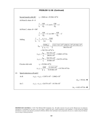 PROPRIETARY MATERIAL. © 2013 The McGraw-Hill Companies, Inc. All rights reserved. No part of this Manual may be displayed,
reproduced or distributed in any form or by any means, without the prior written permission of the publisher, or used beyond the limited
distribution to teachers and educators permitted by McGraw-Hill for their individual course preparation. If you are a student using this Manual,
you are using it without permission.
463
PROBLEM 12.106 (Continued)
Second transfer orbit BC. 6
5600 mi 29.568 10 ftCr = = ×
At Point B, where 0θ =
2 2
1
cos0
B BC BC
GM GM
C C
r h h
= + = +
At Point C, where 180θ = °
2 2
1
cos 180
C BC BC
GM GM
C C
r h h
= + ° = −
Adding, 2
1 1 2B C
B C B C BC
r r GM
r r r r h
+
+ = =
15 6 6
6
9 2
9
3
2 6
9
3
1 6
2 (2)(11.543 10 )(280.01 10 )(29.568 10 )
309.578 10
785.755 10 ft /s
785.755 10
( ) 2.8062 10 ft/s
280.01 10
785.755 10
( ) 26.575 10 ft/s
29.568 10
B C
BC
B C
BC
B
B
BC
C
C
GMr r
h
r r
h
v
r
h
v
r
× × ×
= =
+ ×
= ×
×
= = = ×
×
×
= = = ×
×
Circular orbit with 6
15
3
2 6
29.568 10 ft
11.543 10
( ) 19.758 10 ft/s
29.568 10
C
C
C
r
GM
v
r
= ×
×
= = = ×
×
(b) Speed reductions at B and C.
At B: 3 3
1 2( ) ( ) 3.5073 10 2.8062 10B Bv v− = × − ×
701ft/sBvΔ = 
 At C: 3 3
1 2( ) ( ) 26.575 10 19.758 10C Cv v− = × − ×
3
6.82 10 ft/sCvΔ = × 
 