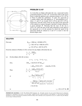 PROPRIETARY MATERIAL. © 2013 The McGraw-Hill Companies, Inc. All rights reserved. No part of this Manual may be displayed,
reproduced or distributed in any form or by any means, without the prior written permission of the publisher, or used beyond the limited
distribution to teachers and educators permitted by McGraw-Hill for their individual course preparation. If you are a student using this Manual,
you are using it without permission.
464
PROBLEM 12.107
As it describes an elliptic orbit about the sun, a spacecraft reaches
a maximum distance of 6
202 10× mi from the center of the sun at
Point A (called the aphelion) and a minimum distance of 6
92 10× mi
at Point B (called the perihelion). To place the spacecraft in
a smaller elliptic orbit with aphelion at A′ and perihelion at ,B′
where A′ and B′ are located 6
164.5 10× mi and 6
85.5 10× mi,
respectively, from the center of the sun, the speed of the spacecraft
is first reduced as it passes through A and then is further reduced as
it passes through .B′ Knowing that the mass of the sun is
332.8 3
10× times the mass of the earth, determine (a) the speed of
the spacecraft at A, (b) the amounts by which the speed of the
spacecraft should be reduced at A and B′ to insert it into the
desired elliptic orbit.
SOLUTION
First note 6
earth
6 9
6 9
3960 mi 20.9088 10 ft
202 10 mi 1066.56 10 ft
92 10 mi 485.76 10 ft
A
B
R
r
r
= = ×
= × = ×
= × = ×
From the solution to Problem 12.102, we have for any elliptic orbit about the sun
sun
2
1 2
21 1 GM
r r h
+ =
(a) For the elliptic orbit AB, we have
1 2, ,A B A A Ar r r r h h r v= = = =
Also, 3
sun earth[(332.8 10 ) ]GM G M= ×
2 3
earth (332.8 10 )gR= × using Eq. (12.30).
Then
2 3
earth
2
2 (332.8 10 )1 1
( )A B A A
gR
r r r v
×
+ =
or
9 9
1/2
3
earth
1 1
1/2
3 2
6 1 1
1066.56 10 ft 485.76 10 ft
665.6 10
3960 mi 665.6 10 32.2 ft/s
202 10 mi
52,431 ft/s
A B
A
A r r
R g
v
r
× ×
 ×
 =
 +
 
 × × =
 +×
 
=
or 3
52.4 10 ft/sAv = × 
 