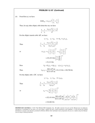 PROPRIETARY MATERIAL. © 2013 The McGraw-Hill Companies, Inc. All rights reserved. No part of this Manual may be displayed,
reproduced or distributed in any form or by any means, without the prior written permission of the publisher, or used beyond the limited
distribution to teachers and educators permitted by McGraw-Hill for their individual course preparation. If you are a student using this Manual,
you are using it without permission.
465
PROBLEM 12.107 (Continued)
(b) From Part (a), we have
2
sun
1 1
2 ( )A A
A B
GM r v
r r
 
= + 
 
Then, for any other elliptic orbit about the sun, we have
( )2 1 1
2
1 2
( )1 1 A B
A A r r
r v
r r h
+
+ =
For the elliptic transfer orbit ,AB′ we have
1 2 tr tr, , ( )A B A Ar r r r h h r v′= = = =
Then
( )2 1 1
2
tr
( )1 1
[ ( ) ]
A B
A A r r
A B A A
r v
r r r v′
+
+ =
or
1/21/2
1 1
tr 1 1
1/2
202
92
202
85.5
1
( )
1
1
(52,431 ft/s)
1
51,113 ft/s
A
A B B
A
A B B
r
r r r
A A A r
r r r
v v v
′ ′
  + +
  = =
   + +   
 +
=   + 
=
Now tr tr tr tr tr( ) ( ) : ( ) ( )A B A A B Bh h h r v r v′ ′ ′= = =
Then
6
tr 6
202 10 mi
( ) 51,113 ft/s 120,758 ft/s
85.5 10 mi
Bv ′
×
= × =
×
For the elliptic orbit ,A B′ ′ we have
1 2, ,A B B Br r r r h r v′ ′ ′ ′= = =
Then
( )2 1 1
2
( )1 1
( )
A B
A A r r
A B B B
r v
r r r v′ ′ ′ ′
+
+ =
or
6 6
6 6
1/2
1 1
1 1
1/2
1 16
202 10 92 10
6 1 1
164.5 10 85.5 10
202 10 mi
(52,431 ft/s)
85.5 10 mi
116,862 ft/s
A B
A B
r rA
B A
B r r
r
v v
r ′ ′
′
′
× ×
× ×
 +
 =
 +
 
 +×  =
 +×
 
=
 