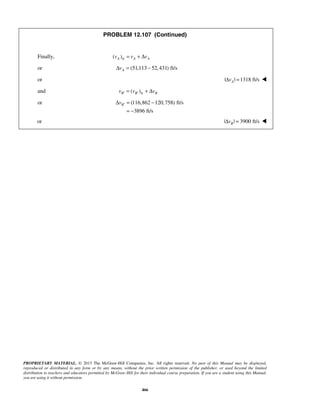PROPRIETARY MATERIAL. © 2013 The McGraw-Hill Companies, Inc. All rights reserved. No part of this Manual may be displayed,
reproduced or distributed in any form or by any means, without the prior written permission of the publisher, or used beyond the limited
distribution to teachers and educators permitted by McGraw-Hill for their individual course preparation. If you are a student using this Manual,
you are using it without permission.
466
PROBLEM 12.107 (Continued)
Finally, tr( )A A Av v v= + Δ
or (51,113 52,431) ft/sAvΔ = −
or | | 1318 ft/sAvΔ = 
and tr( )B B Bv v v′ ′= + Δ
or (116,862 120,758) ft/s
3896 ft/s
Bv ′Δ = −
= −
or | | 3900 ft/sBvΔ = 
 