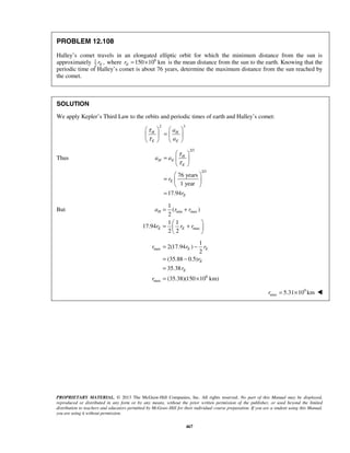 PROPRIETARY MATERIAL. © 2013 The McGraw-Hill Companies, Inc. All rights reserved. No part of this Manual may be displayed,
reproduced or distributed in any form or by any means, without the prior written permission of the publisher, or used beyond the limited
distribution to teachers and educators permitted by McGraw-Hill for their individual course preparation. If you are a student using this Manual,
you are using it without permission.
467
PROBLEM 12.108
Halley’s comet travels in an elongated elliptic orbit for which the minimum distance from the sun is
approximately 1
2
,Er where 6
150 10 kmEr = × is the mean distance from the sun to the earth. Knowing that the
periodic time of Halley’s comet is about 76 years, determine the maximum distance from the sun reached by
the comet.
SOLUTION
We apply Kepler’s Third Law to the orbits and periodic times of earth and Halley’s comet:
2 3
H H
E E
a
a
τ
τ
   
=   
   
Thus
2/3
2/3
76 years
1 year
17.94
H
H E
E
E
E
a a
r
r
τ
τ
 
=  
 
 
=  
 
=
But min max
max
1
( )
2
1 1
17.94
2 2
H
E E
a r r
r r r
= +
 
= + 
 
max
6
max
1
2(17.94 )
2
(35.88 0.5)
35.38
(35.38)(150 10 km)
E E
E
E
r r r
r
r
r
= −
= −
=
= ×
9
max 5.31 10 kmr = × 
 