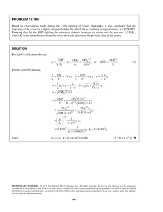 PROPRIETARY MATERIAL. © 2013 The McGraw-Hill Companies, Inc. All rights reserved. No part of this Manual may be displayed,
reproduced or distributed in any form or by any means, without the prior written permission of the publisher, or used beyond the limited
distribution to teachers and educators permitted by McGraw-Hill for their individual course preparation. If you are a student using this Manual,
you are using it without permission.
468
PROBLEM 12.109
Based on observations made during the 1996 sighting of comet Hyakutake, it was concluded that the
trajectory of the comet is a highly elongated ellipse for which the eccentricity is approximately 0.999887.ε =
Knowing that for the 1996 sighting the minimum distance between the comet and the sun was 0.230 ,ER
where RE is the mean distance from the sun to the earth, determine the periodic time of the comet.
SOLUTION
For Earth’s orbit about the sun,
3/ 2 3/2
0 0
0 0
2 2 2
, orE E E
E
R R RGM
v GM
R v GM
π π π
τ
τ
= = = = (1)
For the comet Hyakutake,
1 02 2
0 1
0
0 1 0 1 0
0
1 1 1
(1 ), (1 ),
1
1 1
( ) ,
2 1 1
(1 )
GM GM
r r
r rh h
r
a r r b r r r
h GMr
ε
ε ε
ε
ε
ε ε
ε
+
= = + = + =
−
+
= + = = =
− −
= +
2 1/2
0
3/ 2
0
3/2 3/2
0 0 0
3 3/23/2
3/2
0
03/2
3/2 3
0 03/2
2 (1 )2
(1 ) (1 )
2 2
2 (1 )(1 )
1
(1 )
1
(0.230) 91.8 10
(1 0.999887)
E
E
rab
h GMr
r r
RGM
r
R
π επ
τ
ε ε
π π τ
π εε
τ
ε
τ τ
+
= =
− +
= =
−−
 
=  
− 
= = ×
−
Since 3
0 1 yr, (91.8 10 )(1.000)τ τ= = × 3
91.8 10 yrτ = × 
 