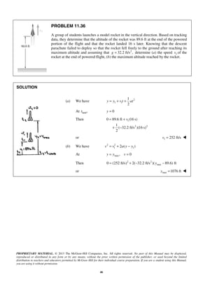 PROPRIETARY MATERIAL. © 2013 The McGraw-Hill Companies, Inc. All rights reserved. No part of this Manual may be displayed,
reproduced or distributed in any form or by any means, without the prior written permission of the publisher, or used beyond the limited
distribution to teachers and educators permitted by McGraw-Hill for their individual course preparation. If you are a student using this Manual,
you are using it without permission.
46
PROBLEM 11.36
A group of students launches a model rocket in the vertical direction. Based on tracking
data, they determine that the altitude of the rocket was 89.6 ft at the end of the powered
portion of the flight and that the rocket landed 16 s later. Knowing that the descent
parachute failed to deploy so that the rocket fell freely to the ground after reaching its
maximum altitude and assuming that 2
32.2 ft/s ,g = determine (a) the speed 1v of the
rocket at the end of powered flight, (b) the maximum altitude reached by the rocket.
SOLUTION
(a) We have 2
1 1
1
2
y y v t at= + +
At land,t 0y =
Then 1
2 2
0 89.6 ft (16 s)
1
( 32.2 ft/s )(16 s)
2
v= +
+ −
or 1 252 ft/sv = 
(b) We have 2 2
1 12 ( )v v a y y= + −
At max, 0y y v= =
Then 2 2
max0 (252 ft/s) 2( 32.2 ft/s )( 89.6) fty= + − −
or max 1076 fty = 
 