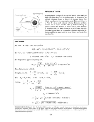 PROPRIETARY MATERIAL. © 2013 The McGraw-Hill Companies, Inc. All rights reserved. No part of this Manual may be displayed,
reproduced or distributed in any form or by any means, without the prior written permission of the publisher, or used beyond the limited
distribution to teachers and educators permitted by McGraw-Hill for their individual course preparation. If you are a student using this Manual,
you are using it without permission.
469
PROBLEM 12.110
A space probe is to be placed in a circular orbit of radius 4000 km
about the planet Mars. As the probe reaches A, the point of its
original trajectory closest to Mars, it is inserted into a first
elliptic transfer orbit by reducing its speed. This orbit brings it
to Point B with a much reduced velocity. There the probe is
inserted into a second transfer orbit by further reducing its
speed. Knowing that the mass of Mars is 0.1074 times the mass
of the earth, that rA = 9000 km and rB = 180,000 km, and that
the probe approaches A on a parabolic trajectory, determine the
time needed for the space probe to travel from A to B on its first
transfer orbit.
SOLUTION
For earth, 6
6373 km 6.373 10 mR = = ×
2 6 2 12 3 2
(9.81)(6.373 10 ) 398.43 10 m /sGM gR= = × = ×
For Mars, 12 12 3 2
(0.1074)(398.43 10 ) 42.792 10 m /sGM = × = ×
6
9000 km 9.0 10 mAr = = × 6
180000 km 180 10 mBr = = ×
For the parabolic approach trajectory at A,
12
3
1 6
2 (2)(42.792 10 )
( ) 3.0837 10 m/s
9.0 10
A
A
GM
v
r
×
= = = ×
×
First elliptic transfer orbit AB.
Using Eq. (12.39), 2 2
1 1
cos and cos .A B
A BAB AB
GM GM
C C
r rh h
θ θ= + = +
But 180 , so that cos cos .B A A Bθ θ θ θ= + ° = −
Adding, 2
1 1 2A B
A B A B AB
r r GM
r r r r h
+
+ = =
12 6 6
6
2 (2)(42.792 10 )(9.0 10 )(180 10 )
189.0 10
A B
AB
A B
GMr r
h
r r
× × ×
= =
+ ×
9 2
27.085 10 m /sABh = ×
6 6 61 1
( ) (9.0 10 180 10 ) 94.5 10 m
2 2
A Ba r r= + = × + × = ×
6 6 6
(9.0 10 )(180 10 ) 40.249 10 mA Bb r r= = × × = ×
 