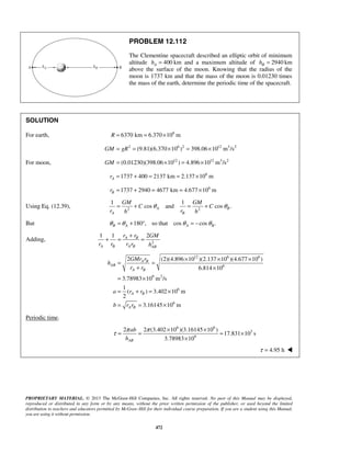 PROPRIETARY MATERIAL. © 2013 The McGraw-Hill Companies, Inc. All rights reserved. No part of this Manual may be displayed,
reproduced or distributed in any form or by any means, without the prior written permission of the publisher, or used beyond the limited
distribution to teachers and educators permitted by McGraw-Hill for their individual course preparation. If you are a student using this Manual,
you are using it without permission.
472
PROBLEM 12.112
The Clementine spacecraft described an elliptic orbit of minimum
altitude 400Ah = km and a maximum altitude of 2940Bh = km
above the surface of the moon. Knowing that the radius of the
moon is 1737 km and that the mass of the moon is 0.01230 times
the mass of the earth, determine the periodic time of the spacecraft.
SOLUTION
For earth, 6
6370 km 6.370 10 mR = = ×
2 6 2 12 3 2
(9.81)(6.370 10 ) 398.06 10 m /sGM gR= = × = ×
For moon, 12 12 3 2
(0.01230)(398.06 10 ) 4.896 10 m /sGM = × = ×
6
1737 400 2137 km 2.137 10 mAr = + = = ×
6
1737 2940 4677 km 4.677 10 mBr = + = = ×
Using Eq. (12.39), 2 2
1 1
cos and cos .A B
A B
GM GM
C C
r rh h
θ θ= + = +
But 180 , so that cos cos .B A A Bθ θ θ θ= + ° = −
Adding, 2
1 1 2A B
A B A B AB
r r GM
r r r r h
+
+ = =
12 6 6
6
9 2
6
6
2 (2)(4.896 10 )(2.137 10 )(4.677 10 )
6.814 10
3.78983 10 m /s
1
( ) 3.402 10 m
2
3.16145 10 m
A B
AB
A B
A B
A B
GMr r
h
r r
a r r
b r r
× × ×
= =
+ ×
= ×
= + = ×
= = ×
Periodic time.
6 6
3
9
2 2 (3.402 10 )(3.16145 10 )
17.831 10 s
3.78983 10AB
ab
h
π π
τ
× ×
= = = ×
×
 4.95 hτ = 
 