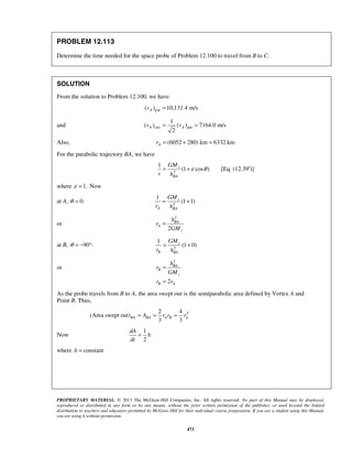 PROPRIETARY MATERIAL. © 2013 The McGraw-Hill Companies, Inc. All rights reserved. No part of this Manual may be displayed,
reproduced or distributed in any form or by any means, without the prior written permission of the publisher, or used beyond the limited
distribution to teachers and educators permitted by McGraw-Hill for their individual course preparation. If you are a student using this Manual,
you are using it without permission.
473
PROBLEM 12.113
Determine the time needed for the space probe of Problem 12.100 to travel from B to C.
SOLUTION
From the solution to Problem 12.100, we have
par( ) 10,131.4 m/sAv =
and circ par
1
( ) ( ) 7164.0 m/s
2
A Av v= =
Also, (6052 280) km 6332 kmAr = + =
For the parabolic trajectory BA, we have
2
1
(1 cos )v
BA
GM
r h
ε θ= + [Eq. (12.39′)]
where 1.ε = Now
at A, 0:θ = 2
1
(1 1)v
A BA
GM
r h
= +
or
2
2
BA
A
v
h
r
GM
=
at B, 90 :θ = − ° 2
1
(1 0)v
B BA
GM
r h
= +
or
2
2
BA
B
v
B A
h
r
GM
r r
=
=
As the probe travels from B to A, the area swept out is the semiparabolic area defined by Vertex A and
Point B. Thus,
22 4
(Area swept out)
3 3
BA BA A B AA r r r= = =
Now
1
2
dA
h
dt
=
where constanth =
 