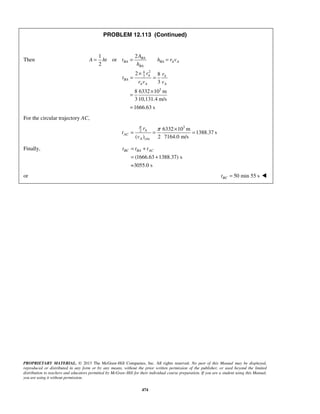 PROPRIETARY MATERIAL. © 2013 The McGraw-Hill Companies, Inc. All rights reserved. No part of this Manual may be displayed,
reproduced or distributed in any form or by any means, without the prior written permission of the publisher, or used beyond the limited
distribution to teachers and educators permitted by McGraw-Hill for their individual course preparation. If you are a student using this Manual,
you are using it without permission.
474
PROBLEM 12.113 (Continued)
Then
24
3
3
21
or
2
2 8
3
8 6332 10 m
3 10,131.4 m/s
1666.63 s
BA
BA BA A A
BA
A A
BA
A A A
A
A ht t h r v
h
r r
t
r v v
= = =
×
= =
×
=
=
For the circular trajectory AC,
3
2
circ
6332 10 m
1388.37 s
( ) 2 7164.0 m/s
A
AC
A
r
t
v
π
π ×
= = =
Finally,
(1666.63 1388.37) s
=3055.0 s
BC BA ACt t t= +
= +
or 50 min 55 sBCt = 
 