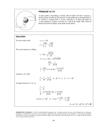 PROPRIETARY MATERIAL. © 2013 The McGraw-Hill Companies, Inc. All rights reserved. No part of this Manual may be displayed,
reproduced or distributed in any form or by any means, without the prior written permission of the publisher, or used beyond the limited
distribution to teachers and educators permitted by McGraw-Hill for their individual course preparation. If you are a student using this Manual,
you are using it without permission.
475
PROBLEM 12.114
A space probe is describing a circular orbit of radius nR with a velocity v0
about a planet of radius R and center O. As the probe passes through Point A,
its velocity is reduced from v0 to βv0, where 1,β < to place the probe on
a crash trajectory. Express in terms of n and β the angle AOB, where B
denotes the point of impact of the probe on the planet.
SOLUTION
For the circular orbit, 0
0
0
Ar r nR
GM GM
v
r nR
= =
= =
The crash trajectory is elliptic.
2
0
2
A
A A A
GM
v v
nR
h r v nRv nGMR
β
β
β
= =
= = =
2 2
1GM
h nRβ
=
2 2
1 1 cos
(1 cos )
GM
r h nR
ε θ
ε θ
β
+
= + =
At Point A, 180θ = °
2 2
2
1 1 1
or 1 or 1
Ar nR nR
ε
β ε ε β
β
−
= = = − = −
At impact Point B, θ π φ= −
2 2
1 1
1 1 cos( ) 1 cos
Br R
R nR nR
ε π φ ε φ
β β
=
+ − −
= =
2 2
2
2
1 1
cos 1 or cos
1
n n
n
β β
ε φ β φ
ε β
− −
= − = =
−
1 2 2
cos [(1 )/(1 )]nφ β β−
= − − 
 