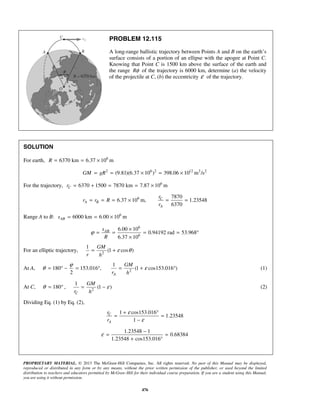 PROPRIETARY MATERIAL. © 2013 The McGraw-Hill Companies, Inc. All rights reserved. No part of this Manual may be displayed,
reproduced or distributed in any form or by any means, without the prior written permission of the publisher, or used beyond the limited
distribution to teachers and educators permitted by McGraw-Hill for their individual course preparation. If you are a student using this Manual,
you are using it without permission.
476
PROBLEM 12.115
A long-range ballistic trajectory between Points A and B on the earth’s
surface consists of a portion of an ellipse with the apogee at Point C.
Knowing that Point C is 1500 km above the surface of the earth and
the range Rφ of the trajectory is 6000 km, determine (a) the velocity
of the projectile at C, (b) the eccentricity ε of the trajectory.
SOLUTION
For earth, 6
6370 km 6.37 10 mR = = ×
2 6 2 12 3 2
(9.81)(6.37 10 ) 398.06 10 m /sGM gR= = × = ×
For the trajectory, 6
6370 1500 7870 km 7.87 10 mCr = + = = ×
6 7870
6.37 10 m, 1.23548
6370
C
A B
A
r
r r R
r
= = = × = =
Range A to B: 6
6000 km 6.00 10 mABs = = ×
6
6
6.00 10
0.94192 rad 53.968
6.37 10
ABs
R
ϕ
×
= = = = °
×
For an elliptic trajectory, 2
1
(1 cos )
GM
r h
ε θ= +
At A, 2
1
180 153.016 , (1 cos153.016 )
2 A
GM
r h
ϕ
θ ε= ° − = ° = + ° (1)
At C, 180θ = ° , 2
1
(1 )
C
GM
r h
ε= − (2)
Dividing Eq. (1) by Eq. (2),
1 cos153.016
1.23548
1
C
A
r
r
ε
ε
+ °
= =
−
1.23548 1
0.68384
1.23548 cos153.016
ε
−
= =
+ °
 