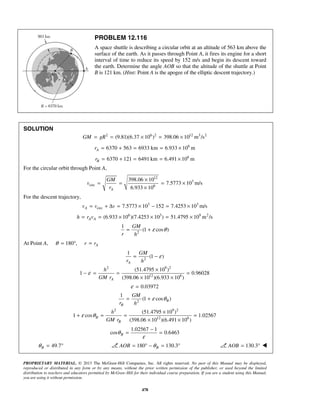 PROPRIETARY MATERIAL. © 2013 The McGraw-Hill Companies, Inc. All rights reserved. No part of this Manual may be displayed,
reproduced or distributed in any form or by any means, without the prior written permission of the publisher, or used beyond the limited
distribution to teachers and educators permitted by McGraw-Hill for their individual course preparation. If you are a student using this Manual,
you are using it without permission.
478
PROBLEM 12.116
A space shuttle is describing a circular orbit at an altitude of 563 km above the
surface of the earth. As it passes through Point A, it fires its engine for a short
interval of time to reduce its speed by 152 m/s and begin its descent toward
the earth. Determine the angle AOB so that the altitude of the shuttle at Point
B is 121 km. (Hint: Point A is the apogee of the elliptic descent trajectory.)
SOLUTION
2 6 2 12 3 2
(9.81)(6.37 10 ) 398.06 10 m /sGM gR= = × = ×
6
6370 563 6933 km 6.933 10 mAr = + = = ×
6
6370 121 6491 km 6.491 10 mBr = + = = ×
For the circular orbit through Point A,
12
3
circ 6
398.06 10
7.5773 10 m/s
6.933 10A
GM
v
r
×
= = = ×
×
For the descent trajectory,
3 3
circ 7.5773 10 152 7.4253 10 m/sAv v v= + Δ = × − = ×
6 3 9 2
(6.933 10 )(7.4253 10 ) 51.4795 10 m /sA Ah r v= = × × = ×
2
1
(1 cos )
GM
r h
ε θ= +
At Point A, 180 ,θ = ° Ar r=
2
1
(1 )
A
GM
r h
ε= −
2 9 2
12 6
(51.4795 10 )
1 0.96028
(398.06 10 )(6.933 10 )A
h
GM r
ε
×
− = = =
× ×
0.03972ε =
2
1
(1 cos )B
B
GM
r h
ε θ= +
2 9 2
12 6
(51.4795 10 )
1 cos 1.02567
(398.06 10 )(6.491 10 )
B
B
h
GM r
ε θ
×
+ = = =
× ×
1.02567 1
cos 0.6463Bθ
ε
−
= =
49.7Bθ = ° 180 130.3BAOB θ= ° − = ° 130.3AOB = ° 
 