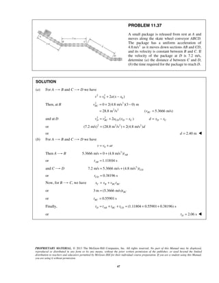 PROPRIETARY MATERIAL. © 2013 The McGraw-Hill Companies, Inc. All rights reserved. No part of this Manual may be displayed,
reproduced or distributed in any form or by any means, without the prior written permission of the publisher, or used beyond the limited
distribution to teachers and educators permitted by McGraw-Hill for their individual course preparation. If you are a student using this Manual,
you are using it without permission.
47
PROBLEM 11.37
A small package is released from rest at A and
moves along the skate wheel conveyor ABCD.
The package has a uniform acceleration of
4.8 2
m/s as it moves down sections AB and CD,
and its velocity is constant between B and C. If
the velocity of the package at D is 7.2 m/s,
determine (a) the distance d between C and D,
(b) the time required for the package to reach D.
SOLUTION
(a) For A B and C D we have
2 2
0 02 ( )v v a x x= + −
Then, at B 2 2
2 2
0 2(4.8 m/s )(3 0) m
28.8 m /s ( 5.3666 m/s)
BC
BC
v
v
= + −
= =
and at D 2 2
2 ( )D BC CD D Cv v a x x= + − D Cd x x= −
or 2 2 2 2
(7.2 m/s) (28.8 m /s ) 2(4.8 m/s )d= +
or 2.40 md = 
(b) For A B and C D we have
0v v at= +
Then A B 2
5.3666 m/s 0 (4.8 m/s ) ABt= +
or 1.11804 sABt =
and C D 2
7.2 m/s 5.3666 m/s (4.8 m/s ) CDt= +
or 0.38196 sCDt =
Now, for B C, we have C B BC BCx x v t= +
or 3 m (5.3666 m/s) BCt=
or 0.55901 sBCt =
Finally, (1.11804 0.55901 0.38196) sD AB BC CDt t t t= + + = + +
or 2.06 sDt = 
 