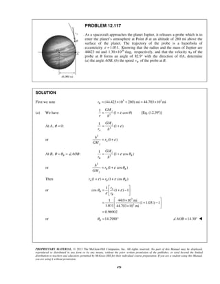PROPRIETARY MATERIAL. © 2013 The McGraw-Hill Companies, Inc. All rights reserved. No part of this Manual may be displayed,
reproduced or distributed in any form or by any means, without the prior written permission of the publisher, or used beyond the limited
distribution to teachers and educators permitted by McGraw-Hill for their individual course preparation. If you are a student using this Manual,
you are using it without permission.
479
PROBLEM 12.117
As a spacecraft approaches the planet Jupiter, it releases a probe which is to
enter the planet’s atmosphere at Point B at an altitude of 280 mi above the
surface of the planet. The trajectory of the probe is a hyperbola of
eccentricity 1.031.ε = Knowing that the radius and the mass of Jupiter are
44423 mi and 26
1.30 10 slug,× respectively, and that the velocity vB of the
probe at B forms an angle of 82.9° with the direction of OA, determine
(a) the angle AOB, (b) the speed Bv of the probe at B.
SOLUTION
First we note 3 3
(44.423 10 280) mi 44.703 10 miBr = × + = ×
(a) We have 2
1
(1 cos )
jGM
r h
ε θ= + [Eq. (12.39′)]
At A, 0:θ = 2
1
(1 )
j
A
GM
r h
ε= +
or
2
(1 )A
j
h
r
GM
ε= +
At B, :B AOBθ θ= =  2
1
(1 cos )
j
B
B
GM
r h
ε θ= +
or
2
(1 cos )B B
j
h
r
GM
ε θ= +
Then (1 ) (1 cos )A B Br rε ε θ+ = +
or
3
3
1
cos (1 ) 1
1 44.0 10 mi
(1 1.031) 1
1.031 44.703 10 mi
0.96902
A
B
B
r
r
θ ε
ε
 
= + − 
 
 ×
= + − 
× 
=
or 14.2988Bθ = ° 14.30AOB = ° 
 