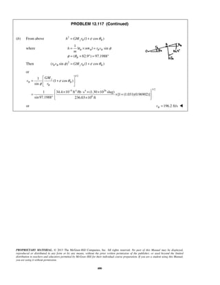 PROPRIETARY MATERIAL. © 2013 The McGraw-Hill Companies, Inc. All rights reserved. No part of this Manual may be displayed,
reproduced or distributed in any form or by any means, without the prior written permission of the publisher, or used beyond the limited
distribution to teachers and educators permitted by McGraw-Hill for their individual course preparation. If you are a student using this Manual,
you are using it without permission.
480
PROBLEM 12.117 (Continued)
(b) From above 2
(1 cos )j B Bh GM r ε θ= +
where
1
| | sin
( 82.9 ) 97.1988
B B B B
B
h m r v
m
φ
φ θ
= × =
= + ° = °
r v
Then 2
( sin ) (1 cos )B B j B Br v GM rφ ε θ= +
or
1/2
1/2
9 4 4 26
6
1
(1 cos )
sin
1 34.4 10 ft /lb s (1.30 10 slug)
[1 (1.031)(0.96902)]
sin97.1988 236.03 10 ft
j
B B
B
GM
v
r
ε θ
φ
−
 
= + 
 
 × ⋅ × × 
= × + 
° ×  
or 196.2 ft/sBv = 
 