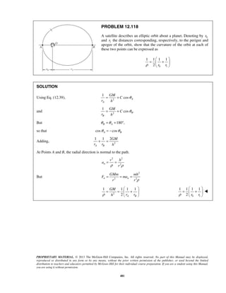 PROPRIETARY MATERIAL. © 2013 The McGraw-Hill Companies, Inc. All rights reserved. No part of this Manual may be displayed,
reproduced or distributed in any form or by any means, without the prior written permission of the publisher, or used beyond the limited
distribution to teachers and educators permitted by McGraw-Hill for their individual course preparation. If you are a student using this Manual,
you are using it without permission.
481
PROBLEM 12.118
A satellite describes an elliptic orbit about a planet. Denoting by 0r
and 1r the distances corresponding, respectively, to the perigee and
apogee of the orbit, show that the curvature of the orbit at each of
these two points can be expressed as
0 1
1 1 1 1
2 r rρ
 
= + 
 
SOLUTION
Using Eq. (12.39), 2
1
cos A
A
GM
C
r h
θ= +
and 2
1
cos .B
B
GM
C
r h
θ= +
But 180 ,B Aθ θ= + °
so that cos cosA Bθ θ= −
Adding, 2
1 1 2
A B
GM
r r h
+ =
At Points A and B, the radial direction is normal to the path.
2 2
2n
v h
a
rρ ρ
= =
But
2
2 2n n
GMm mh
F ma
r r ρ
= = =
2
1 1 1 1
2 A B
GM
r rhρ
 
= = + 
  0 1
1 1 1 1
2 r rρ
 
= + 
 

 