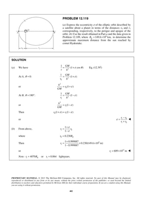 PROPRIETARY MATERIAL. © 2013 The McGraw-Hill Companies, Inc. All rights reserved. No part of this Manual may be displayed,
reproduced or distributed in any form or by any means, without the prior written permission of the publisher, or used beyond the limited
distribution to teachers and educators permitted by McGraw-Hill for their individual course preparation. If you are a student using this Manual,
you are using it without permission.
482
PROBLEM 12.119
(a) Express the eccentricity ε of the elliptic orbit described by
a satellite about a planet in terms of the distances r0 and r1
corresponding, respectively, to the perigee and apogee of the
orbit. (b) Use the result obtained in Part a and the data given in
Problem 12.109, where 6
149.6 10 km,ER = × to determine the
approximate maximum distance from the sun reached by
comet Hyakutake.
SOLUTION
(a) We have 2
1
(1 cos )
GM
r h
ε θ= + Eq. (12.39 )′
At A, 0:θ = 2
0
1
(1 )
GM
r h
ε= +
or
2
0 (1 )
h
r
GM
ε= +
At B, 180 :θ = ° 2
1
1
(1 )
GM
r h
ε= −
or
2
1(1 )
h
r
GM
ε= −
Then 0 1(1 ) (1 )r rε ε+ = −
or 1 0
1 0
r r
r r
ε
−
=
+

(b) From above, 1 0
1
1
r r
ε
ε
+
=
−
where 0 0.230 Er R=
Then 9
1
1 0.999887
0.230(149.6 10 m)
1 0.999887
r
+
= × ×
−
or 12
1 609 10 mr = × 
Note: 1 14070 or 0.064 lightyears.Er R r= =
 
