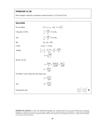 PROPRIETARY MATERIAL. © 2013 The McGraw-Hill Companies, Inc. All rights reserved. No part of this Manual may be displayed,
reproduced or distributed in any form or by any means, without the prior written permission of the publisher, or used beyond the limited
distribution to teachers and educators permitted by McGraw-Hill for their individual course preparation. If you are a student using this Manual,
you are using it without permission.
483
PROBLEM 12.120
Derive Kepler’s third law of planetary motion from Eqs. (12.39) and (12.45).
SOLUTION
For an ellipse, 2 andA B A Ba r r b r r= + =
Using Eq. (12.39), 2
1
cos A
A
GM
C
r h
θ= +
and 2
1
cos .B
B
GM
C
r h
θ= +
But 180 ,B Aθ θ= + °
so that cos cos .A Bθ θ= −
Adding, 2 2
1 1 2 2A B
A B A B
r r a GM
r r r r b h
GM
h b
a
+
+ = = =
=
By Eq. (12.45),
3/2
2 3
2
2 2 2
4
ab ab a a
h b GM GM
a
GM
π π π
τ
π
τ
= = =
=
For Orbits 1 and 2 about the same large mass,
2 3
2 1
1
4 a
GM
π
τ =
and
2 3
2 2
2
4 a
GM
π
τ =
Forming the ratio,
2 3
1 1
2 2
a
a
τ
τ
   
=   
   

 