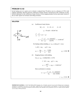 PROPRIETARY MATERIAL. © 2013 The McGraw-Hill Companies, Inc. All rights reserved. No part of this Manual may be displayed,
reproduced or distributed in any form or by any means, without the prior written permission of the publisher, or used beyond the limited
distribution to teachers and educators permitted by McGraw-Hill for their individual course preparation. If you are a student using this Manual,
you are using it without permission.
485
PROBLEM 12.122
In the braking test of a sports car its velocity is reduced from 70 mi/h to zero in a distance of 170 ft with
slipping impending. Knowing that the coefficient of kinetic friction is 80 percent of the coefficient of static
friction, determine (a) the coefficient of static friction, (b) the stopping distance for the same initial velocity if
the car skids. Ignore air resistance and rolling resistance.
SOLUTION
(a) Coefficient of static friction.
0: 0yF N WΣ = − = N W=
0 70 mi/h 102.667 ft/sv = =
2 2
0
0( )
2 2
t
v v
a s s− = −
2 2 2
20
0
0 (102.667)
31.001 ft/s
2( ) (2)(170)
t
v v
a
s s
− −
= = = −
−
For braking without skidding , so that | |s s tN m aμ μ μ= =
:t t s tF ma N maμΣ = − =
31.001
32.2
t t
s
ma a
W g
μ = − = − = 0.963sμ = 
(b) Stopping distance with skidding.
Use (0.80)(0.963) 0.770kμ μ= = =
:t k tF ma N maμΣ = = −
2
24.801 ft/sk
t k
N
a g
m
μ
μ= − = − = −
Since acceleration is constant,
2 2 2
0
0
0 (102.667)
( )
2 (2)( 24.801)t
v v
s s
a
− −
− = =
−
0 212 fts s− = 
 