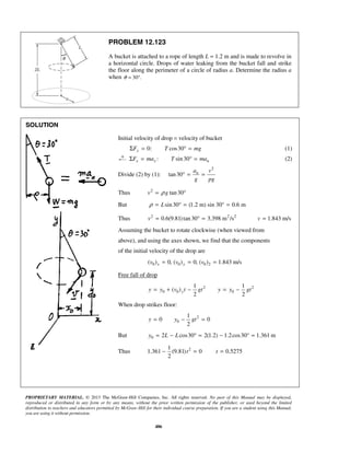 PROPRIETARY MATERIAL. © 2013 The McGraw-Hill Companies, Inc. All rights reserved. No part of this Manual may be displayed,
reproduced or distributed in any form or by any means, without the prior written permission of the publisher, or used beyond the limited
distribution to teachers and educators permitted by McGraw-Hill for their individual course preparation. If you are a student using this Manual,
you are using it without permission.
486
PROBLEM 12.123
A bucket is attached to a rope of length L = 1.2 m and is made to revolve in
a horizontal circle. Drops of water leaking from the bucket fall and strike
the floor along the perimeter of a circle of radius a. Determine the radius a
when 30 .θ = °
SOLUTION
Initial velocity of drop = velocity of bucket
0: cos30yF T mgΣ = ° = (1)
: sin30x x nF ma T maΣ = ° = (2)
Divide (2) by (1):
2
tan30 na v
g pg
° = =
Thus 2
tan30v gρ= °
But sin30 (1.2 m) sin 30° 0.6 mLρ = ° = =
Thus 2 2 2
0.6(9.81)tan30 3.398 m /sv = ° = 1.843 m/sv =
Assuming the bucket to rotate clockwise (when viewed from
above), and using the axes shown, we find that the components
of the initial velocity of the drop are
0 0 0 2( ) 0, ( ) 0, ( ) 1.843 m/sx yv v v= = =
Free fall of drop
2 2
0 0 0
1 1
( )
2 2
yy y v t gt y y gt= + − = −
When drop strikes floor:
2
0
1
0 0
2
y y gt= − =
But 0 2 cos30 2(1.2) 1.2cos30 1.361 my L L= − ° = − ° =
Thus 21
1.361 (9.81) 0 0.5275
2
t t− = =
 