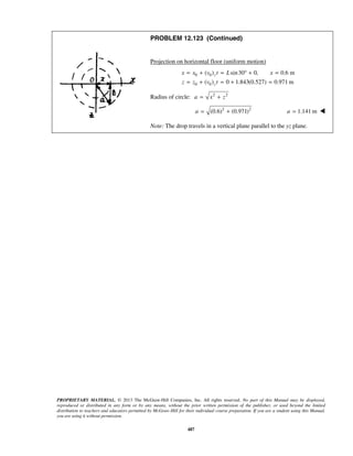 PROPRIETARY MATERIAL. © 2013 The McGraw-Hill Companies, Inc. All rights reserved. No part of this Manual may be displayed,
reproduced or distributed in any form or by any means, without the prior written permission of the publisher, or used beyond the limited
distribution to teachers and educators permitted by McGraw-Hill for their individual course preparation. If you are a student using this Manual,
you are using it without permission.
487
PROBLEM 12.123 (Continued)
Projection on horizontal floor (uniform motion)
0 0
0 0
( ) sin30 0, 0.6 m
( ) 0 1.843(0.527) 0.971 m
z
z
x x v t L x
z z v t
= + = ° + =
= + = + =
Radius of circle: 2 2
a x z= +
2 2
(0.6) (0.971)a = + 1.141 ma = 
Note: The drop travels in a vertical plane parallel to the yz plane.
 