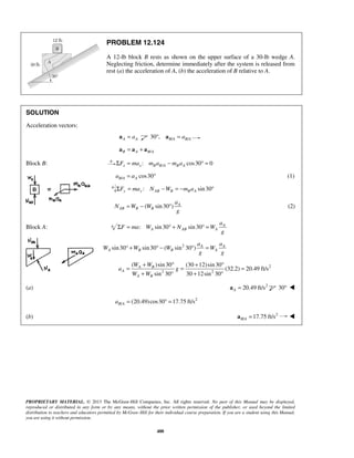 PROPRIETARY MATERIAL. © 2013 The McGraw-Hill Companies, Inc. All rights reserved. No part of this Manual may be displayed,
reproduced or distributed in any form or by any means, without the prior written permission of the publisher, or used beyond the limited
distribution to teachers and educators permitted by McGraw-Hill for their individual course preparation. If you are a student using this Manual,
you are using it without permission.
488
PROBLEM 12.124
A 12-lb block B rests as shown on the upper surface of a 30-lb wedge A.
Neglecting friction, determine immediately after the system is released from
rest (a) the acceleration of A, (b) the acceleration of B relative to A.
SOLUTION
Acceleration vectors:
A Aa=a / /30 , B A B Aa° =a
/B A B A= +a a a
Block B: /: cos30 0x x B B A B AF ma m a m aΣ = − ° =
/ cos30B A Aa a= ° (1)
: sin30y y AB B B AF ma N W m aΣ = − = − °
( sin30 ) A
AB B B
a
N W W
g
= − ° (2)
Block A: : sin30 sin30 A
A AB A
a
F ma W N W
g
Σ = ° + ° =
2
sin30 sin30 ( sin 30 ) A A
A B B A
a a
W W W W
g g
° + ° − ° =
2
2 2
( )sin30 (30 12)sin30
(32.2) 20.49 ft/s
sin 30 30 12sin 30
A B
A
A B
W W
a g
W W
+ ° + °
= = =
+ ° + °
(a) 2
20.49 ft/sA =a 30° 
2
/ (20.49)cos30 17.75 ft/sB Aa = ° =
(b) 2
/ 17.75 ft/sB A =a 
 