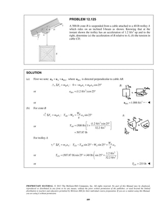 PROPRIETARY MATERIAL. © 2013 The McGraw-Hill Companies, Inc. All rights reserved. No part of this Manual may be displayed,
reproduced or distributed in any form or by any means, without the prior written permission of the publisher, or used beyond the limited
distribution to teachers and educators permitted by McGraw-Hill for their individual course preparation. If you are a student using this Manual,
you are using it without permission.
489
PROBLEM 12.125
A 500-lb crate B is suspended from a cable attached to a 40-lb trolley A
which rides on an inclined I-beam as shown. Knowing that at the
instant shown the trolley has an acceleration of 1.2 ft/s2
up and to the
right, determine (a) the acceleration of B relative to A, (b) the tension in
cable CD.
SOLUTION
(a) First we note: / ,= +B A B Aa a a where /B Aa is directed perpendicular to cable AB.
: 0 cos25x B x B x B AF m a m a m aΣ = = − + °
or 2
/ (1.2 ft/s )cos25= °B Aa
or 2
/ 1.088 ft/s=B Aa 
(b) For crate B
: sin 25B
y B y AB B A
W
F m a T W a
g
Σ = − = °
or
2
2
(1.2 ft/s )sin 25
(500 lb) 1
32.2 ft/s
507.87 lb
ABT
 °
= + 
 
=
For trolley A
: sin 25 sin 25 A
x A A CD AB A A
W
F m a T T W a
g
Σ = − ° − ° =
or
2
2
1.2 ft/s
(507.87 lb)sin 25 (40 lb) sin 25
32.2 ft/s
CDT
 
= ° + ° +  
 
or 233 lbCDT = 
B:
A:
 