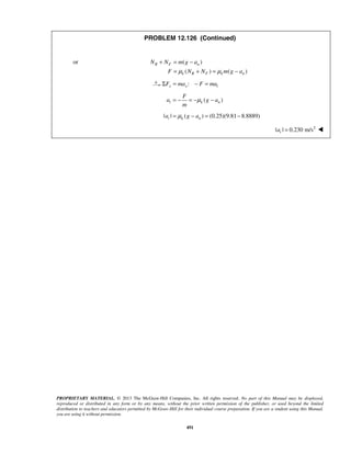 PROPRIETARY MATERIAL. © 2013 The McGraw-Hill Companies, Inc. All rights reserved. No part of this Manual may be displayed,
reproduced or distributed in any form or by any means, without the prior written permission of the publisher, or used beyond the limited
distribution to teachers and educators permitted by McGraw-Hill for their individual course preparation. If you are a student using this Manual,
you are using it without permission.
491
PROBLEM 12.126 (Continued)
or ( )
( ) ( )
R F n
k R F k n
N N m g a
F N N m g aμ μ
+ = −
= + = −
:x x tF ma F maΣ = − =
( )t k n
F
a g a
m
μ= − = − −
| | ( ) (0.25)(9.81 8.8889)t k na g aμ= − = −
2
| | 0.230 m/sta = 
 