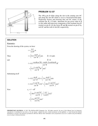 PROPRIETARY MATERIAL. © 2013 The McGraw-Hill Companies, Inc. All rights reserved. No part of this Manual may be displayed,
reproduced or distributed in any form or by any means, without the prior written permission of the publisher, or used beyond the limited
distribution to teachers and educators permitted by McGraw-Hill for their individual course preparation. If you are a student using this Manual,
you are using it without permission.
492
PROBLEM 12.127
The 100-g pin B slides along the slot in the rotating arm OC
and along the slot DE which is cut in a fixed horizontal plate.
Neglecting friction and knowing that rod OC rotates at the
constant rate 0 12 rad/s,θ = determine for any given value of θ
(a) the radial and transverse components of the resultant force F
exerted on pin B, (b) the forces P and Q exerted on pin B by
rod OC and the wall of slot DE, respectively.
SOLUTION
Kinematics
From the drawing of the system, we have
0.2
m
cos
r
θ
=
Then 2
sin
0.2 m/s
cos
r
θ
θ
θ
 
=  
 
 12 rad/sθ =
and 0θ =
2
2
4
2
2 2
3
cos (cos ) sin ( 2cos sin )
0.2
cos
1 sin
0.2 m/s
cos
r
θ θ θ θ θ
θ
θ
θ
θ
θ
− −
=
 +
=   
 


Substituting forθ
2 2
2 2
2 2
3 3
sin sin
0.2 (12) 2.4 m/s
cos cos
1 sin 1 sin
0.2 (12) 28.8 m/s
cos cos
r
r
θ θ
θ θ
θ θ
θ θ
 
= =   
 
 + +
= =   
 


Now 2
2
2
3
2
2
3
1 sin 0.2
28.8 (12)
coscos
sin
57.6 m/s
cos
ra r rθ
θ
θθ
θ
θ
= −
 +  
= −       
 
=   
 

 