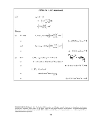 PROPRIETARY MATERIAL. © 2013 The McGraw-Hill Companies, Inc. All rights reserved. No part of this Manual may be displayed,
reproduced or distributed in any form or by any means, without the prior written permission of the publisher, or used beyond the limited
distribution to teachers and educators permitted by McGraw-Hill for their individual course preparation. If you are a student using this Manual,
you are using it without permission.
493
PROBLEM 12.127 (Continued)
and
2
2
2
2
sin
0 2 2.4 (12)
cos
sin
57.6 m/s
cos
a r rθ θ θ
θ
θ
θ
θ
= +
 
= +   
 
 
=   
 
 
Kinetics
(a) We have
2
2
3
sin
(0.1 kg) 57.6 m/s
cos
r B rF m a
θ
θ
  
= =    
   
or 2
(5.76 N) tan secrF θ θ= 
and 2
2
sin
(0.1 kg) 57.6 m/s
cos
BF m aθ θ
θ
θ
  
= =    
   
or (5.76 N) tan secFθ θ θ= 
(b) Now : cos sin cosy rF F F Pθ θ θ θΣ + =
or 2
5.76 tan sec (5.76 tan sec )tanP θ θ θ θ θ= +
or 2
(5.76 N) tan secθ θ=P θ 
: cosr rF F Q θΣ =
or 2 1
(5.76 tan sec )
cos
Q θ θ
θ
=
or 2 2
(5.76 N)tan secθ θ=Q 
 