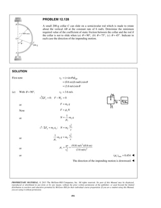 PROPRIETARY MATERIAL. © 2013 The McGraw-Hill Companies, Inc. All rights reserved. No part of this Manual may be displayed,
reproduced or distributed in any form or by any means, without the prior written permission of the publisher, or used beyond the limited
distribution to teachers and educators permitted by McGraw-Hill for their individual course preparation. If you are a student using this Manual,
you are using it without permission.
494
PROBLEM 12.128
A small 200-g collar C can slide on a semicircular rod which is made to rotate
about the vertical AB at the constant rate of 6 rad/s. Determine the minimum
required value of the coefficient of static friction between the collar and the rod if
the collar is not to slide when (a) 90 ,θ = ° (b) 75 ,θ = ° (c) 45 .θ = ° Indicate in
each case the direction of the impending motion.
SOLUTION
First note ( sin )
(0.6 m)(6 rad/s)sin
(3.6 m/s)sin
C ABv r θ φ
θ
θ
=
=
=

(a) With 90 ,θ = ° 3.6 m/sCv =
0: 0y CF F WΣ = − =
or CF m g=
Now sF Nμ=
or
1
C
s
N m g
μ
=
2
: C
n C n C
v
F m a N m
r
Σ = =
or
2
1 C
C C
s
v
m g m
rμ
=
or
2
2 2
(9.81 m/s )(0.6 m)
(3.6 m/s)
s
C
gr
v
μ = =
or min( ) 0.454sμ = 
The direction of the impending motion is downward. 
 